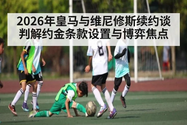 2026年皇马与维尼修斯续约谈判解约金条款设置与博弈焦点