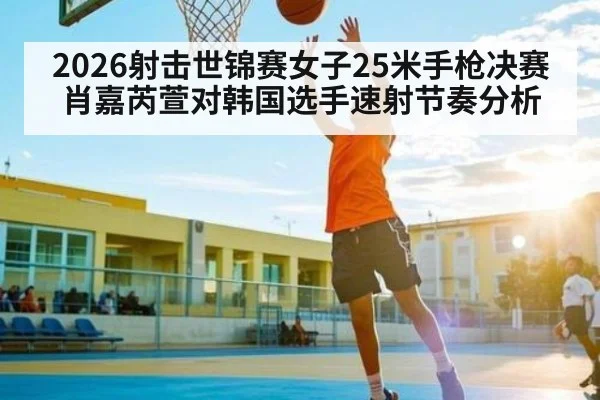 2026射击世锦赛女子25米手枪决赛肖嘉芮萱对韩国选手速射节奏分析